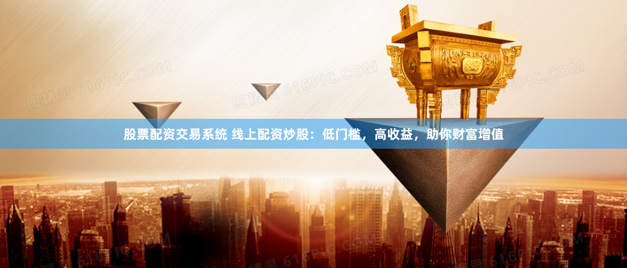 股票配资交易系统 线上配资炒股：低门槛，高收益，助你财富增值