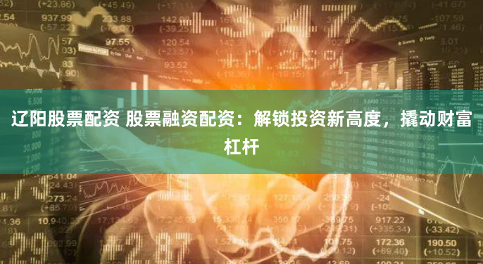 辽阳股票配资 股票融资配资：解锁投资新高度，撬动财富杠杆