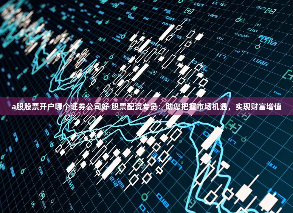 a股股票开户哪个证券公司好 股票配资专员：助您把握市场机遇，实现财富增值