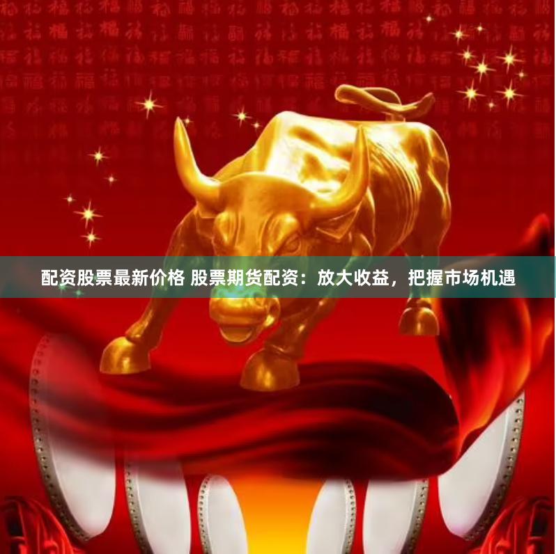 配资股票最新价格 股票期货配资：放大收益，把握市场机遇