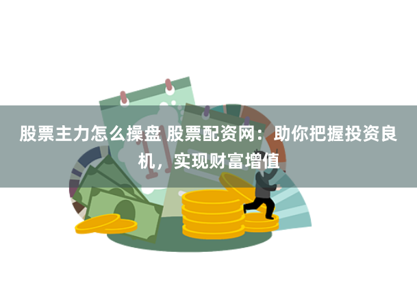 股票主力怎么操盘 股票配资网：助你把握投资良机，实现财富增值