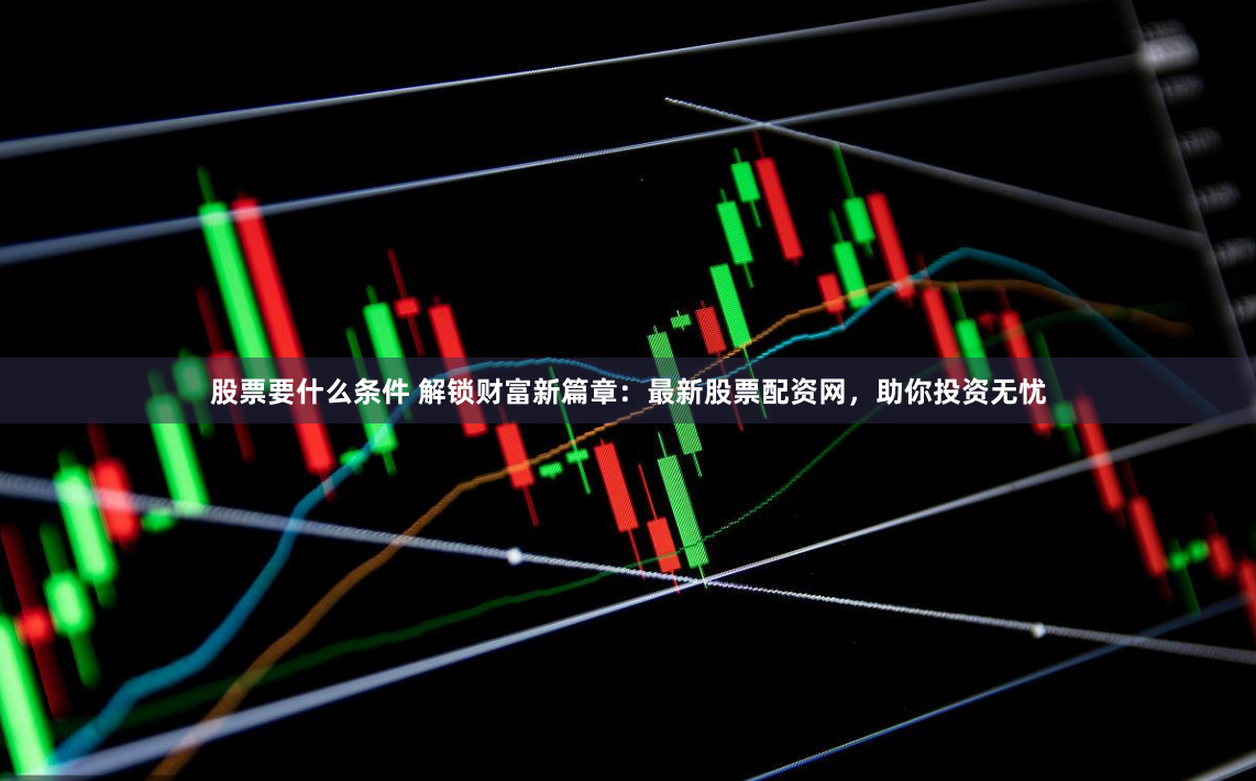 股票要什么条件 解锁财富新篇章：最新股票配资网，助你投资无忧