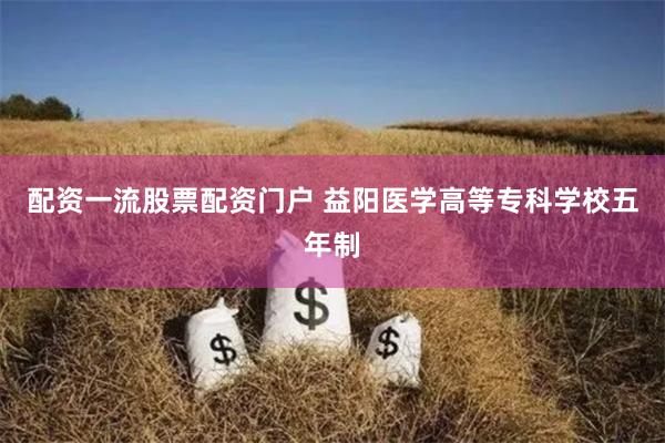 配资一流股票配资门户 益阳医学高等专科学校五年制