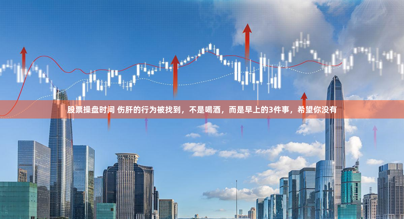 股票操盘时间 伤肝的行为被找到，不是喝酒，而是早上的3件事，希望你没有