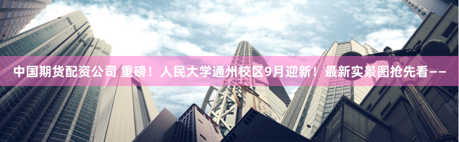 中国期货配资公司 重磅！人民大学通州校区9月迎新！最新实景图抢先看——