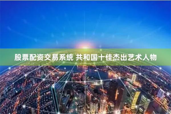 股票配资交易系统 共和国十佳杰出艺术人物