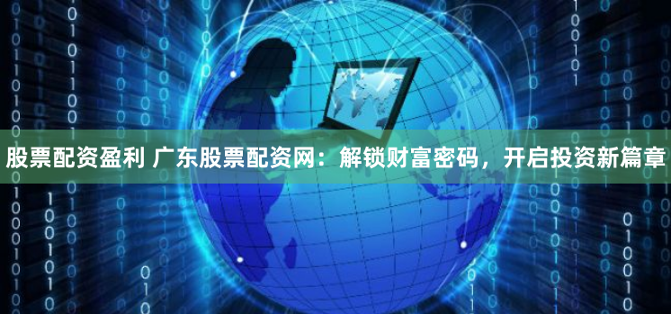 股票配资盈利 广东股票配资网：解锁财富密码，开启投资新篇章