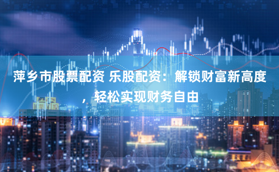 萍乡市股票配资 乐股配资：解锁财富新高度，轻松实现财务自由