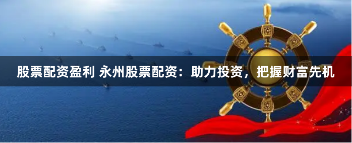 股票配资盈利 永州股票配资：助力投资，把握财富先机