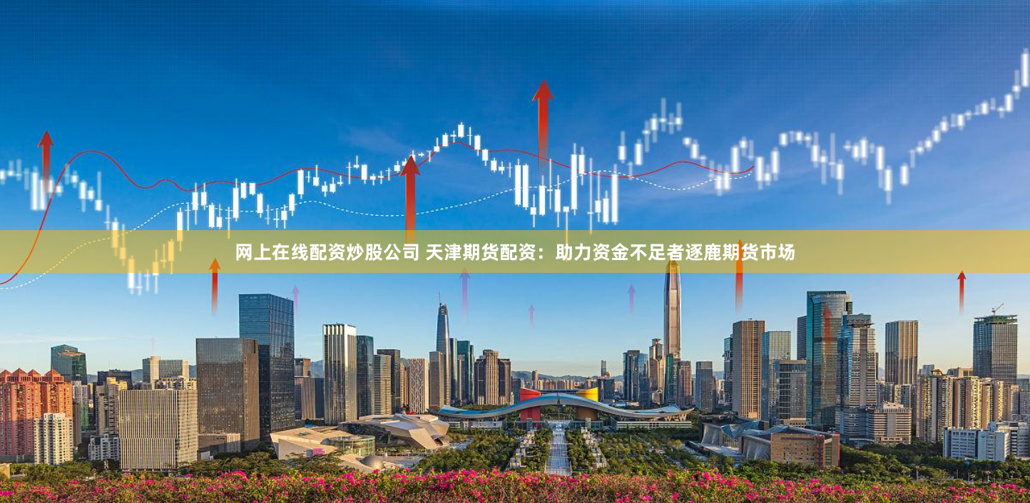 网上在线配资炒股公司 天津期货配资:助力资金不足者逐鹿期货市场