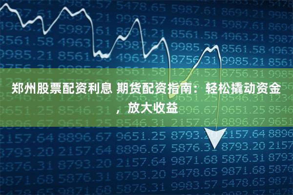 郑州股票配资利息 期货配资指南：轻松撬动资金，放大收益