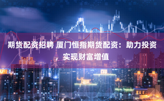 期货配资招聘 厦门恒指期货配资：助力投资，实现财富增值
