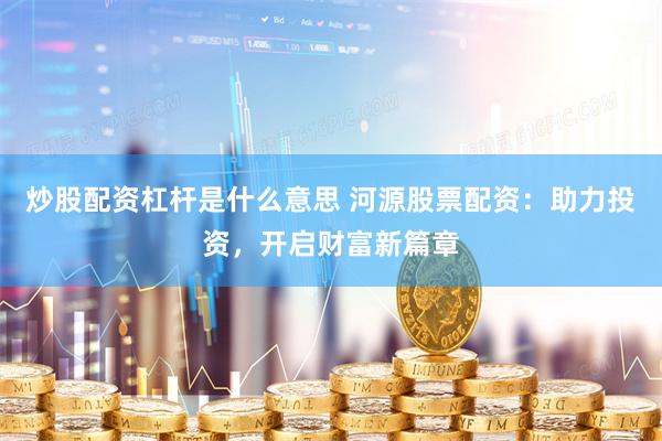 炒股配资杠杆是什么意思 河源股票配资：助力投资，开启财富新篇章