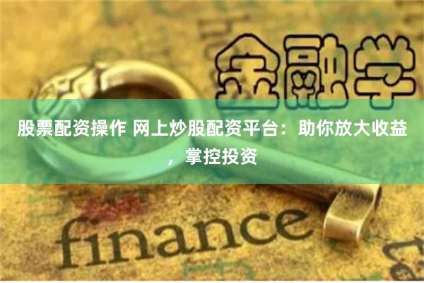 股票配资操作 网上炒股配资平台：助你放大收益，掌控投资