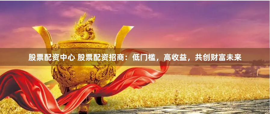 股票配资中心 股票配资招商：低门槛，高收益，共创财富未来