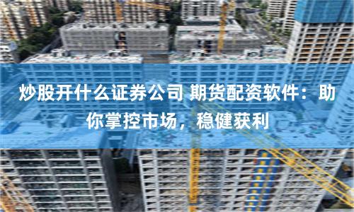炒股开什么证券公司 期货配资软件：助你掌控市场，稳健获利
