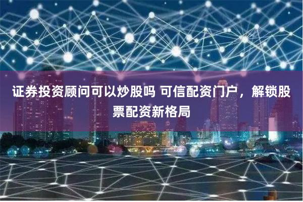 证券投资顾问可以炒股吗 可信配资门户，解锁股票配资新格局