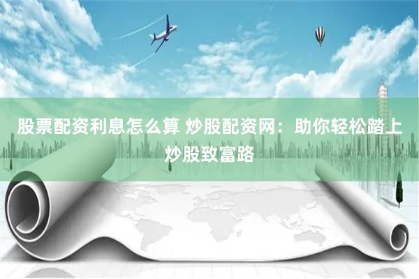 股票配资利息怎么算 炒股配资网：助你轻松踏上炒股致富路