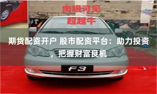 期货配资开户 股市配资平台：助力投资，把握财富良机
