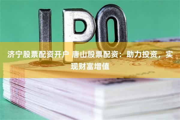 济宁股票配资开户 唐山股票配资：助力投资，实现财富增值