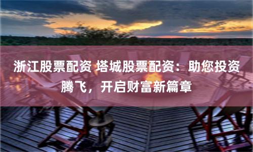 浙江股票配资 塔城股票配资：助您投资腾飞，开启财富新篇章