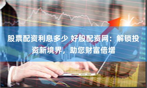 股票配资利息多少 好股配资网：解锁投资新境界，助您财富倍增