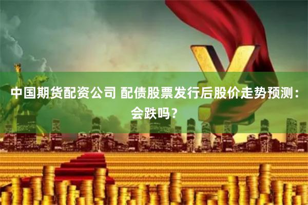 中国期货配资公司 配债股票发行后股价走势预测：会跌吗？