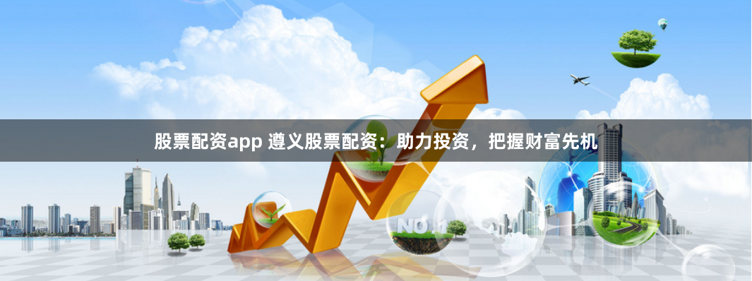 股票配资app 遵义股票配资：助力投资，把握财富先机