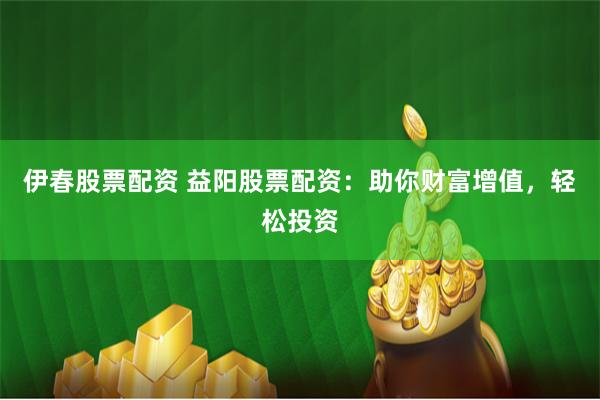 伊春股票配资 益阳股票配资：助你财富增值，轻松投资