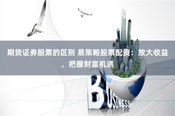 期货证券股票的区别 易策略股票配资：放大收益，把握财富机遇